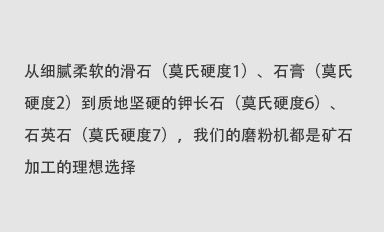 從細(xì)膩柔軟的滑石（莫氏硬度1）、石膏（莫氏硬度2）到質(zhì)地堅(jiān)硬的鉀長(zhǎng)石（莫氏硬度6）、石英石（莫氏硬度7），我們的磨粉機(jī)都是礦石加工的理想選擇。